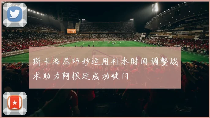 斯卡洛尼巧妙运用补水时间调整战术助力阿根廷成功破门