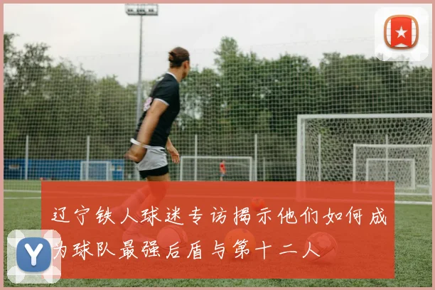 辽宁铁人球迷专访揭示他们如何成为球队最强后盾与第十二人