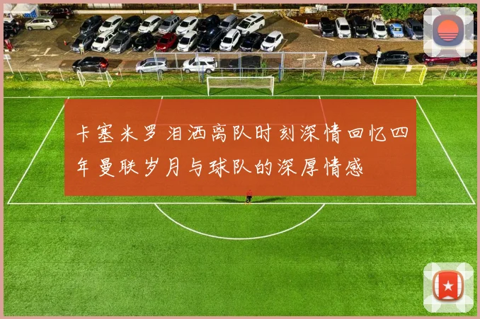 卡塞米罗泪洒离队时刻深情回忆四年曼联岁月与球队的深厚情感
