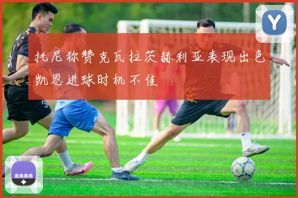 托尼称赞克瓦拉茨赫利亚表现出色凯恩进球时机不佳