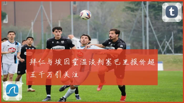 拜仁与埃因霍温谈判塞巴里报价超五千万引关注