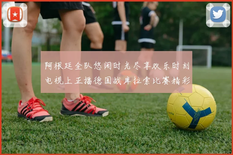 阿根廷全队悠闲时光尽享欢乐时刻电视上正播德国战库拉索比赛精彩瞬间