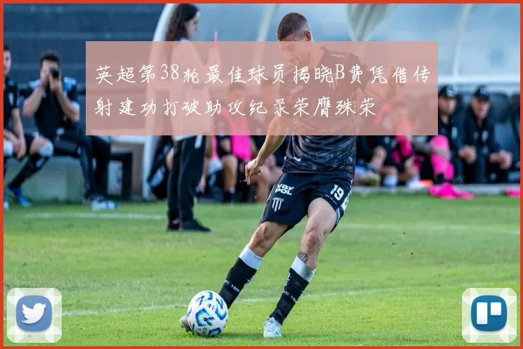英超第38轮最佳球员揭晓B费凭借传射建功打破助攻纪录荣膺殊荣