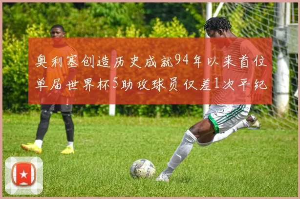 奥利塞创造历史成就94年以来首位单届世界杯5助攻球员仅差1次平纪录