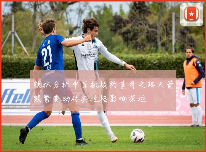 铁林分析申京挑战约基奇之路火箭频繁变动对其性格影响深远