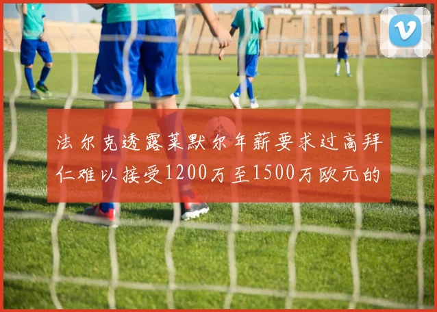 法尔克透露莱默尔年薪要求过高拜仁难以接受1200万至1500万欧元的报价