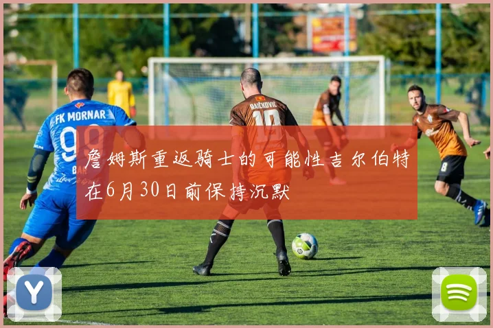 詹姆斯重返骑士的可能性吉尔伯特在6月30日前保持沉默
