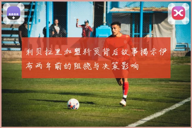 利贝拉里加盟科莫背后故事揭示伊布两年前的阻挠与决策影响