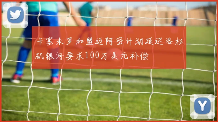 卡塞米罗加盟迈阿密计划延迟洛杉矶银河要求100万美元补偿