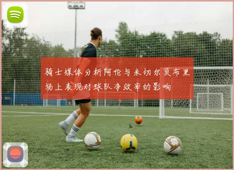 骑士媒体分析阿伦与米切尔莫布里场上表现对球队净效率的影响