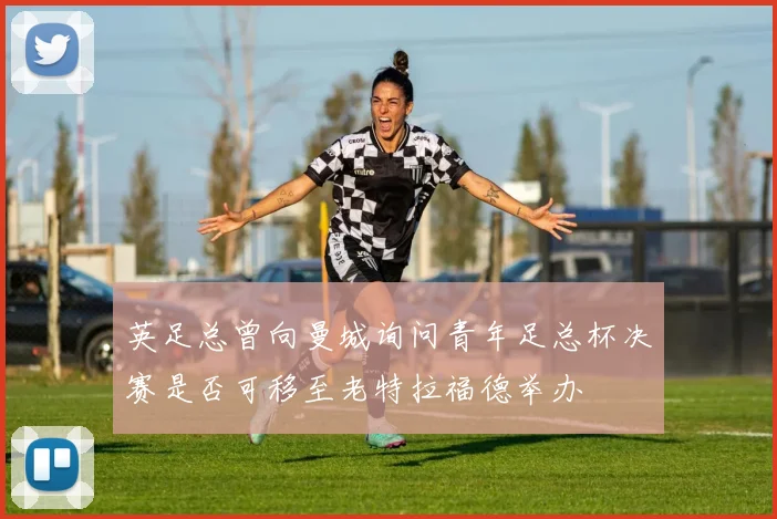 英足总曾向曼城询问青年足总杯决赛是否可移至老特拉福德举办
