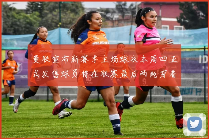 曼联宣布新赛季主场球衣本周四正式发售球员将在联赛最后两轮穿着上阵