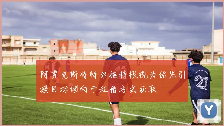 阿贾克斯将特尔施特根视为优先引援目标倾向于租借方式获取