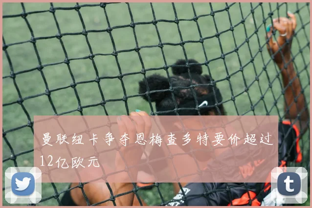 曼联纽卡争夺恩梅查多特要价超过12亿欧元