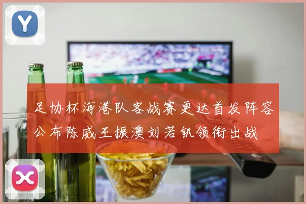 足协杯海港队客战赛更达首发阵容公布陈威王振澳刘若钒领衔出战