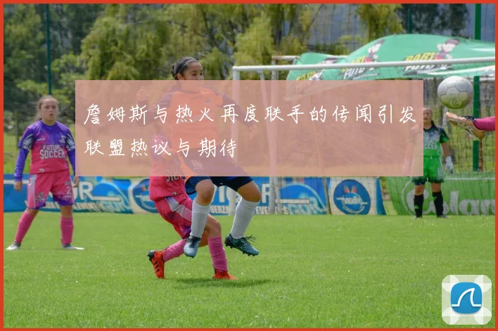 詹姆斯与热火再度联手的传闻引发联盟热议与期待