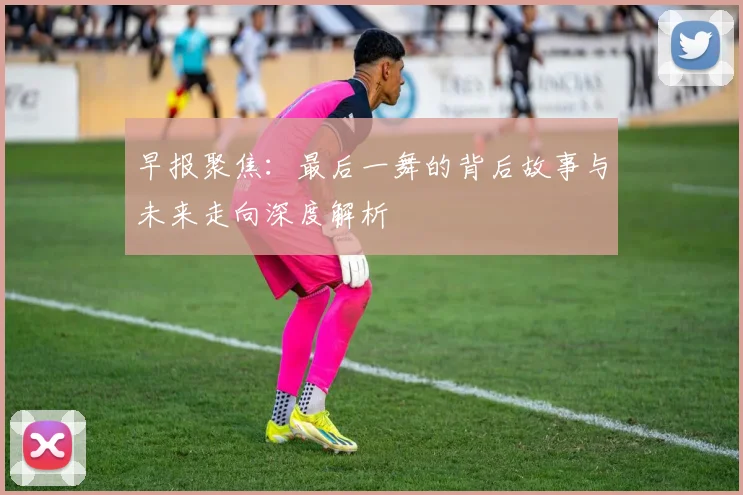 早报聚焦：最后一舞的背后故事与未来走向深度解析