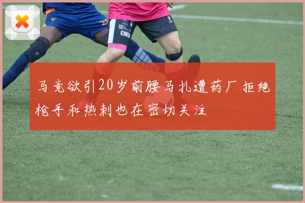 马竞欲引20岁前腰马扎遭药厂拒绝枪手和热刺也在密切关注